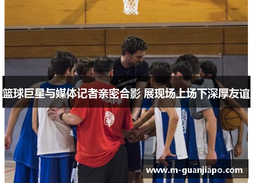 篮球巨星与媒体记者亲密合影 展现场上场下深厚友谊