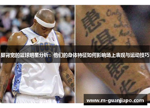 脚背宽的篮球明星分析：他们的身体特征如何影响场上表现与运动技巧