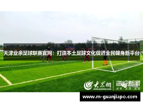天津业余足球联赛官网：打造本土足球文化促进全民健身新平台